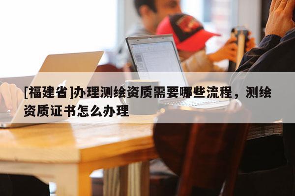[福建省]辦理測繪資質需要哪些流程，測繪資質證書怎么辦理