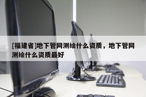 [福建省]地下管網測繪什么資質，地下管網測繪什么資質最好