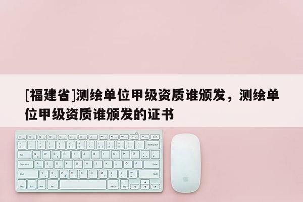 [福建省]測繪單位甲級資質(zhì)誰頒發(fā)，測繪單位甲級資質(zhì)誰頒發(fā)的證書