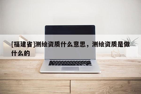 [福建省]測繪資質什么意思，測繪資質是做什么的