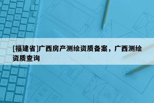 [福建省]廣西房產測繪資質備案，廣西測繪資質查詢