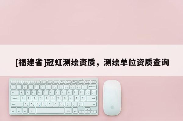[福建省]冠虹測繪資質，測繪單位資質查詢