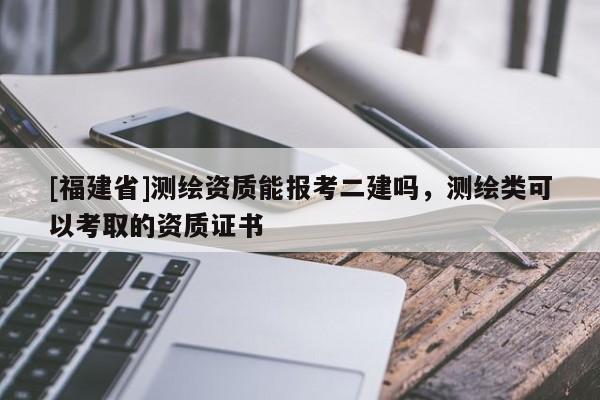 [福建省]測繪資質能報考二建嗎，測繪類可以考取的資質證書