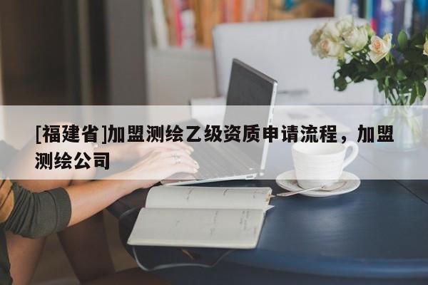 [福建省]加盟測(cè)繪乙級(jí)資質(zhì)申請(qǐng)流程，加盟測(cè)繪公司