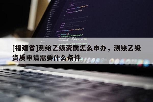 [福建省]測(cè)繪乙級(jí)資質(zhì)怎么申辦，測(cè)繪乙級(jí)資質(zhì)申請(qǐng)需要什么條件