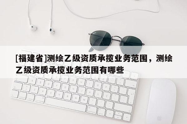 [福建省]測繪乙級資質承攬業務范圍，測繪乙級資質承攬業務范圍有哪些