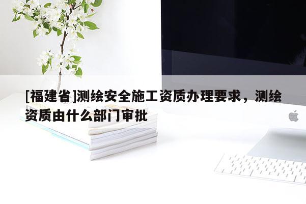 [福建省]測繪安全施工資質辦理要求，測繪資質由什么部門審批