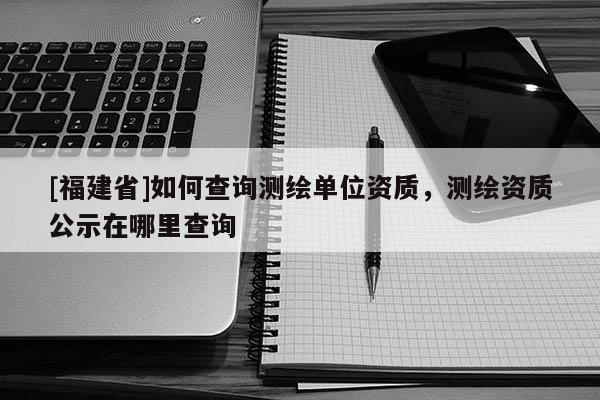 [福建省]如何查詢測繪單位資質，測繪資質公示在哪里查詢