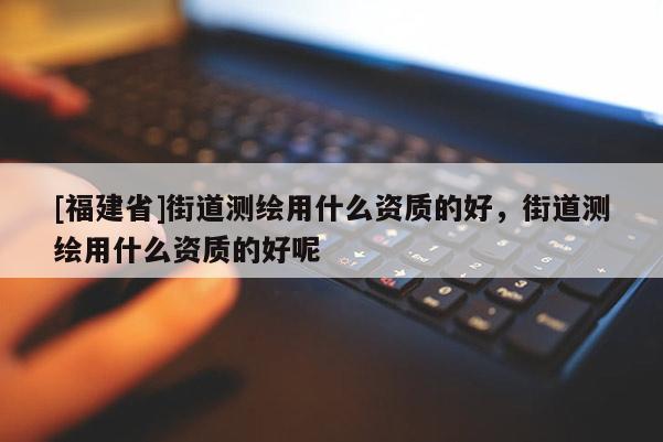 [福建省]街道測繪用什么資質的好，街道測繪用什么資質的好呢