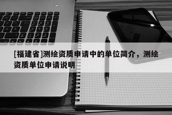 [福建省]測繪資質申請中的單位簡介，測繪資質單位申請說明