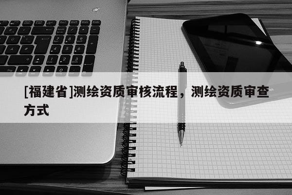 [福建省]測繪資質審核流程，測繪資質審查方式