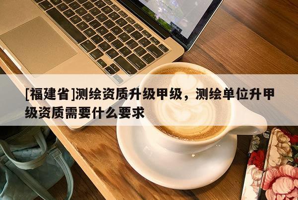 [福建省]測繪資質升級甲級，測繪單位升甲級資質需要什么要求
