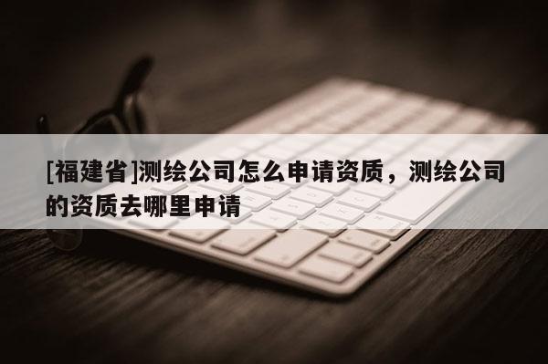 [福建省]測繪公司怎么申請資質(zhì)，測繪公司的資質(zhì)去哪里申請