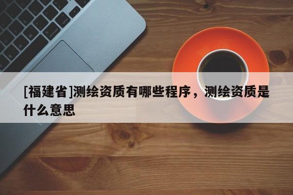 [福建省]測繪資質有哪些程序，測繪資質是什么意思