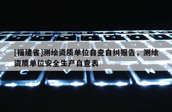 [福建省]測繪資質單位自查自糾報告，測繪資質單位安全生產自查表