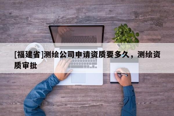 [福建省]測繪公司申請資質要多久，測繪資質審批