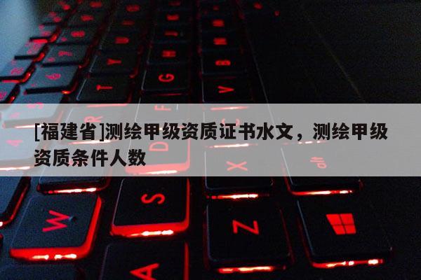 [福建省]測繪甲級資質證書水文，測繪甲級資質條件人數