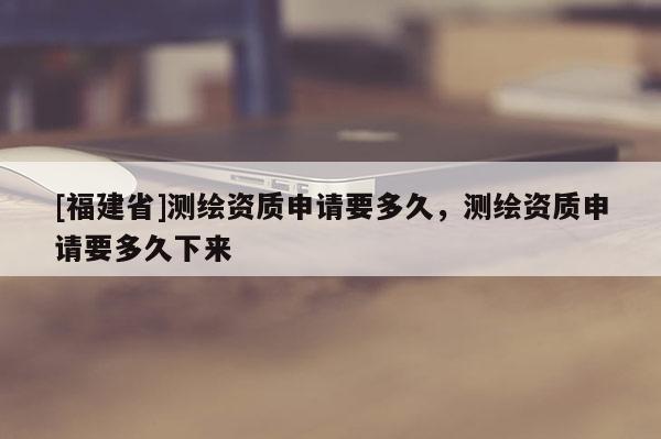 [福建省]測繪資質申請要多久，測繪資質申請要多久下來