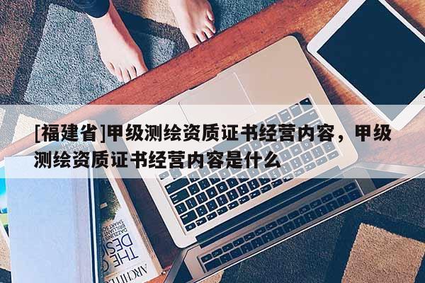 [福建省]甲級測繪資質證書經營內容，甲級測繪資質證書經營內容是什么