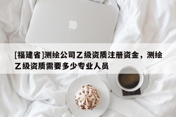 [福建省]測繪公司乙級資質注冊資金，測繪乙級資質需要多少專業人員