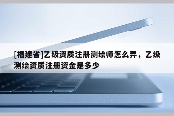 [福建省]乙級資質注冊測繪師怎么弄，乙級測繪資質注冊資金是多少