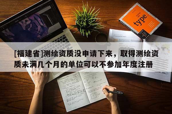 [福建省]測繪資質沒申請下來，取得測繪資質未滿幾個月的單位可以不參加年度注冊