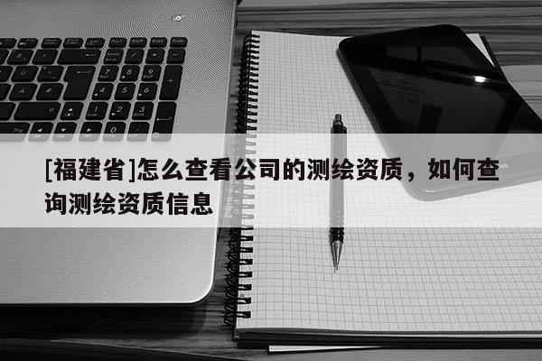 [福建省]怎么查看公司的測繪資質，如何查詢測繪資質信息