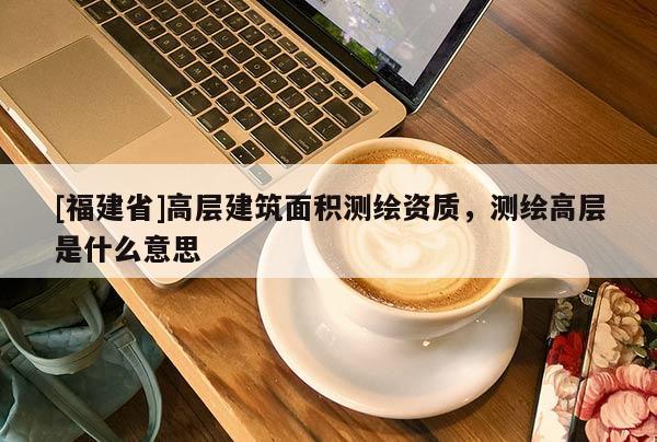[福建省]高層建筑面積測繪資質，測繪高層是什么意思