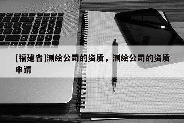 [福建省]測(cè)繪公司的資質(zhì)，測(cè)繪公司的資質(zhì)申請(qǐng)