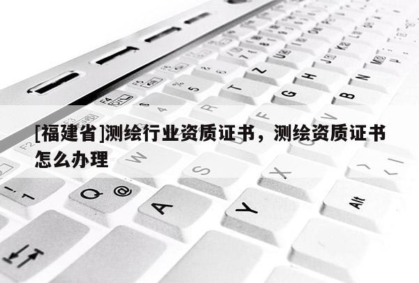 [福建省]測繪行業資質證書，測繪資質證書怎么辦理