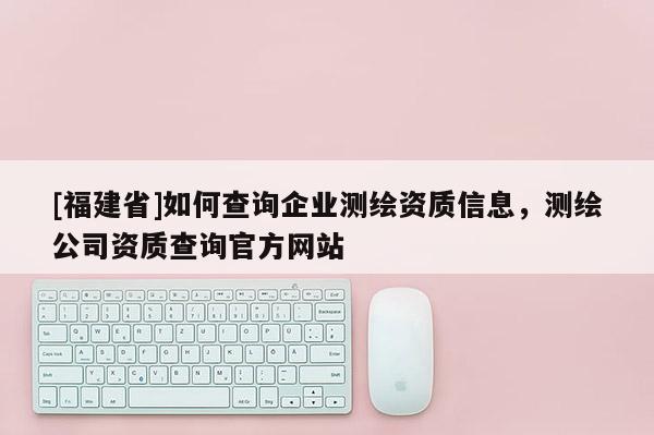 [福建省]如何查詢企業測繪資質信息，測繪公司資質查詢官方網站