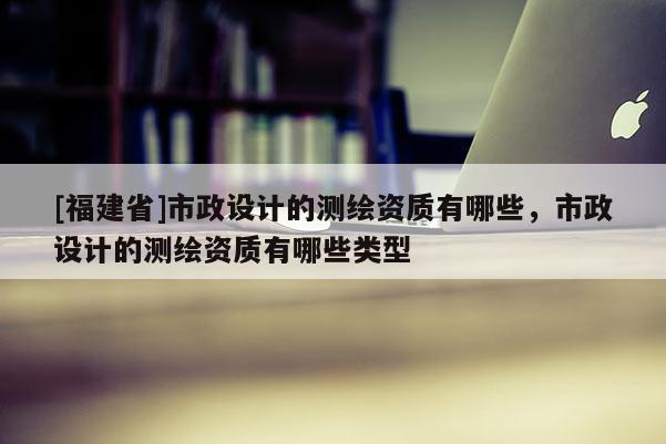 [福建省]市政設(shè)計(jì)的測(cè)繪資質(zhì)有哪些，市政設(shè)計(jì)的測(cè)繪資質(zhì)有哪些類型