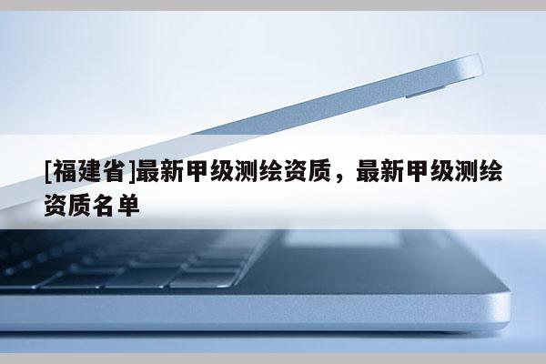 [福建省]最新甲級測繪資質，最新甲級測繪資質名單