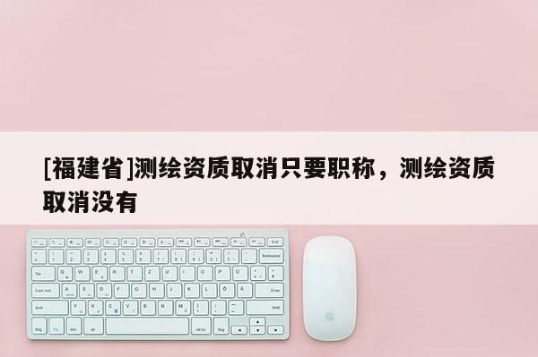 [福建省]測繪資質(zhì)取消只要職稱，測繪資質(zhì)取消沒有