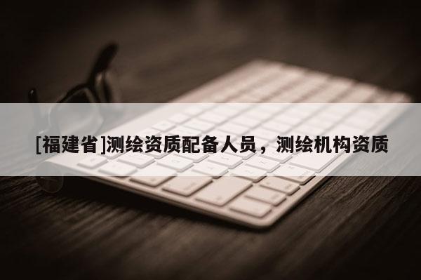[福建省]測(cè)繪資質(zhì)配備人員，測(cè)繪機(jī)構(gòu)資質(zhì)