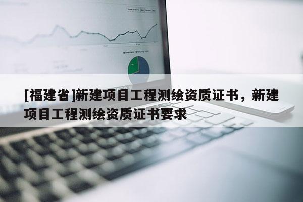 [福建省]新建項目工程測繪資質證書，新建項目工程測繪資質證書要求