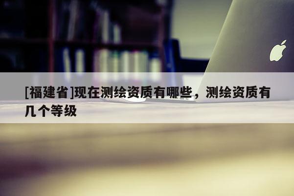 [福建省]現(xiàn)在測繪資質有哪些，測繪資質有幾個等級