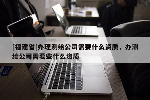 [福建省]辦理測繪公司需要什么資質(zhì)，辦測繪公司需要些什么資質(zhì)