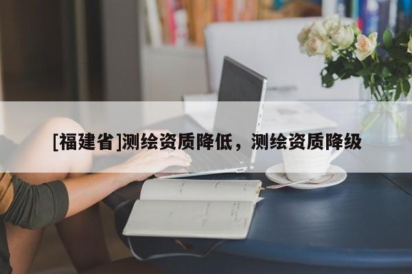 [福建省]測繪資質降低，測繪資質降級