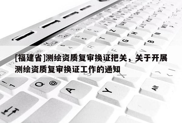 [福建省]測繪資質復審換證把關，關于開展測繪資質復審換證工作的通知
