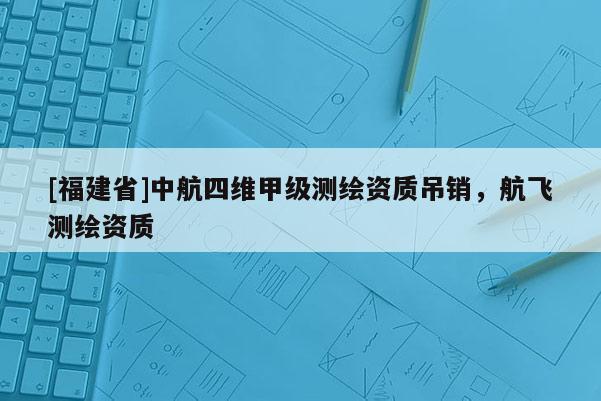 [福建省]中航四維甲級測繪資質吊銷，航飛測繪資質