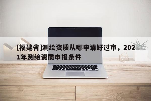 [福建省]測(cè)繪資質(zhì)從哪申請(qǐng)好過(guò)審，2021年測(cè)繪資質(zhì)申報(bào)條件