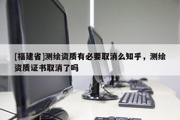 [福建省]測(cè)繪資質(zhì)有必要取消么知乎，測(cè)繪資質(zhì)證書(shū)取消了嗎
