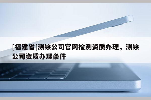 [福建省]測(cè)繪公司官網(wǎng)檢測(cè)資質(zhì)辦理，測(cè)繪公司資質(zhì)辦理?xiàng)l件