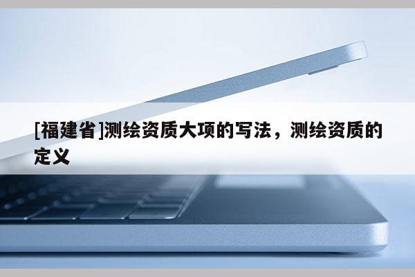 [福建省]測(cè)繪資質(zhì)大項(xiàng)的寫(xiě)法，測(cè)繪資質(zhì)的定義
