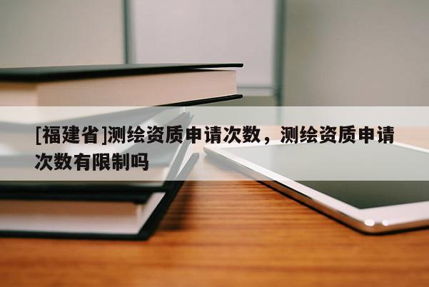 [福建省]測(cè)繪資質(zhì)申請(qǐng)次數(shù)，測(cè)繪資質(zhì)申請(qǐng)次數(shù)有限制嗎