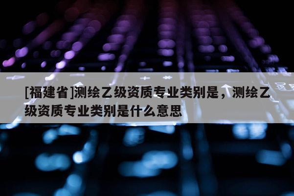 [福建省]測繪乙級資質專業類別是，測繪乙級資質專業類別是什么意思