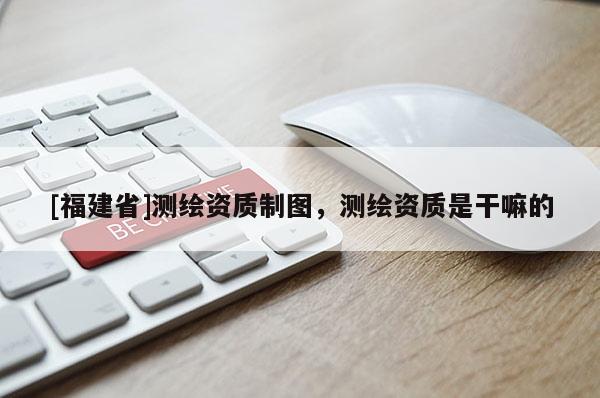 [福建省]測繪資質制圖，測繪資質是干嘛的