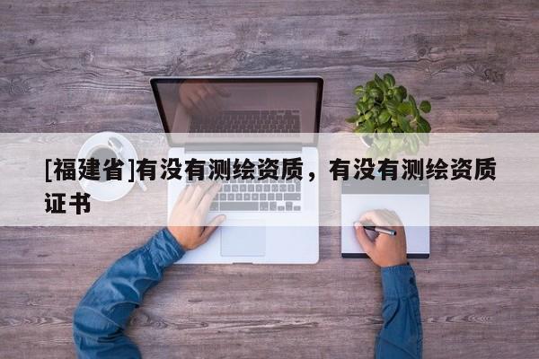 [福建省]有沒有測繪資質(zhì)，有沒有測繪資質(zhì)證書