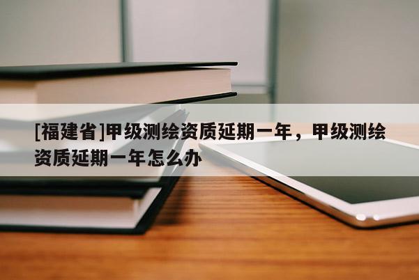[福建省]甲級測繪資質延期一年，甲級測繪資質延期一年怎么辦